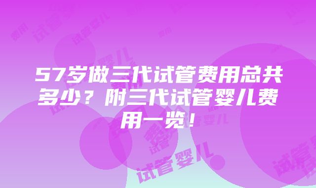 57岁做三代试管费用总共多少？附三代试管婴儿费用一览！