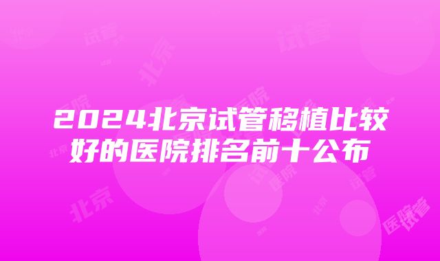 2024北京试管移植比较好的医院排名前十公布