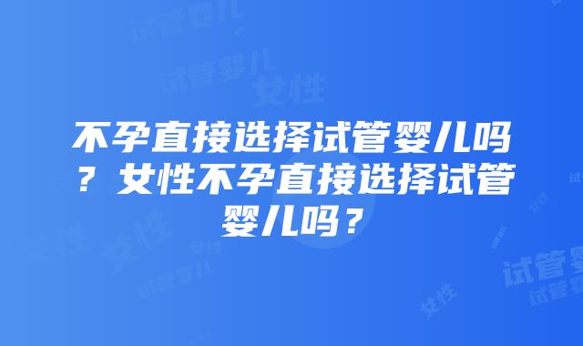 不孕直接选择试管婴儿吗？女性不孕直接选择试管婴儿吗？