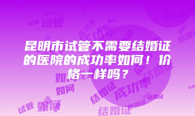 昆明市试管不需要结婚证的医院的成功率如何！价格一样吗？