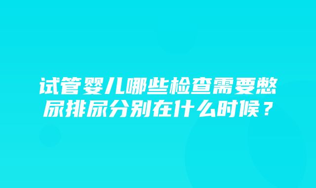 试管婴儿哪些检查需要憋尿排尿分别在什么时候？