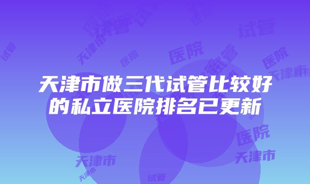 天津市做三代试管比较好的私立医院排名已更新