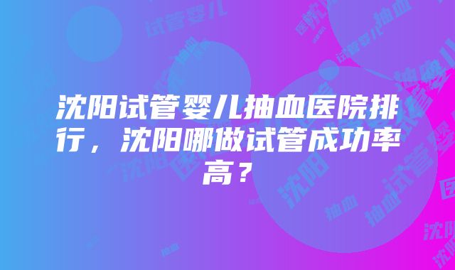 沈阳试管婴儿抽血医院排行，沈阳哪做试管成功率高？