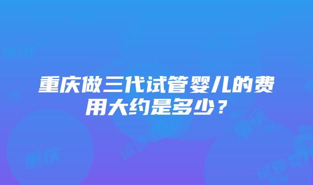 重庆做三代试管婴儿的费用大约是多少？