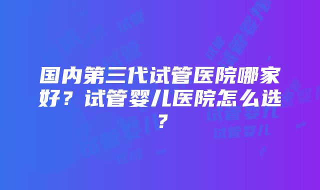 国内第三代试管医院哪家好？试管婴儿医院怎么选？