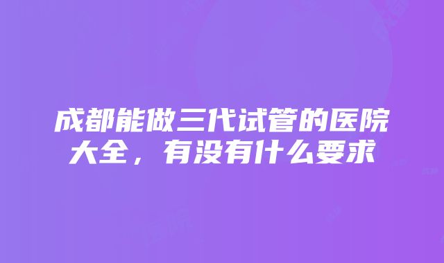 成都能做三代试管的医院大全，有没有什么要求