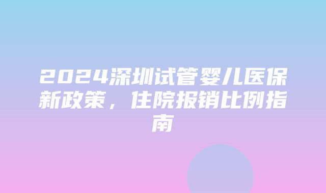 2024深圳试管婴儿医保新政策，住院报销比例指南