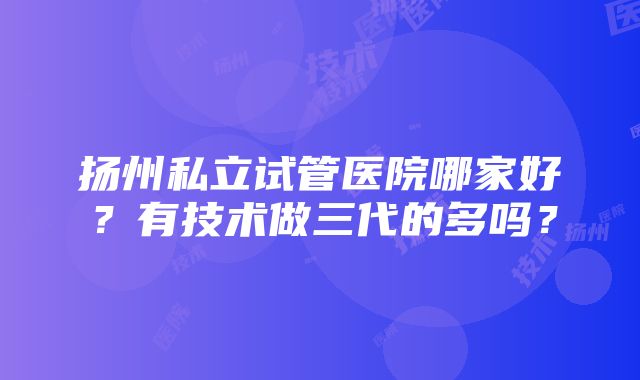 扬州私立试管医院哪家好？有技术做三代的多吗？