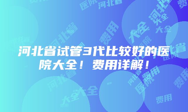 河北省试管3代比较好的医院大全！费用详解！