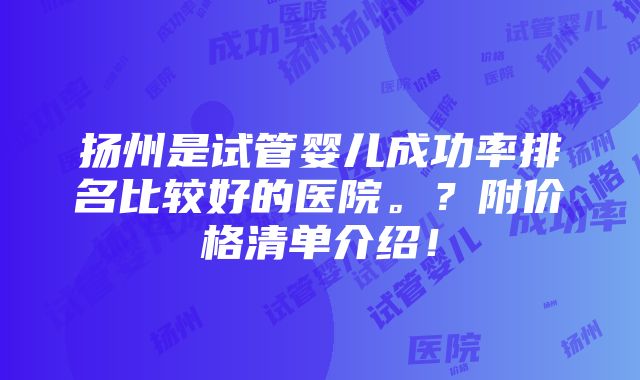 扬州是试管婴儿成功率排名比较好的医院。？附价格清单介绍！