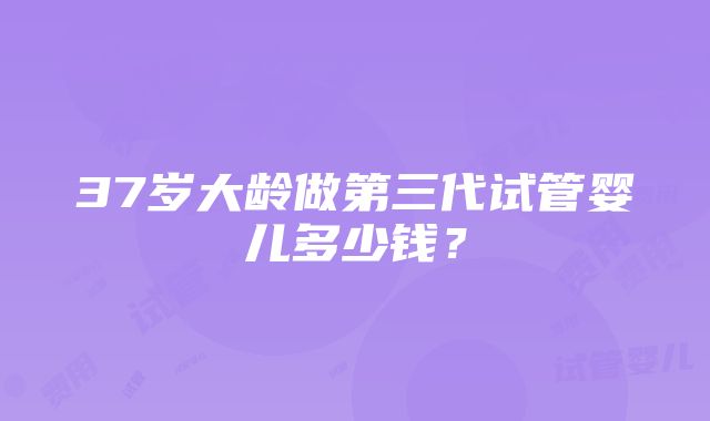 37岁大龄做第三代试管婴儿多少钱？