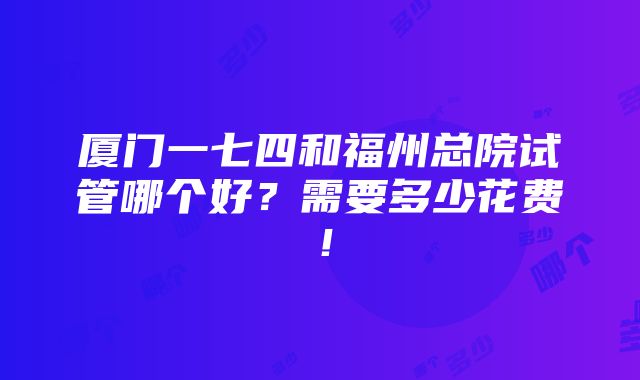 厦门一七四和福州总院试管哪个好？需要多少花费！