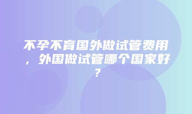 不孕不育国外做试管费用，外国做试管哪个国家好？