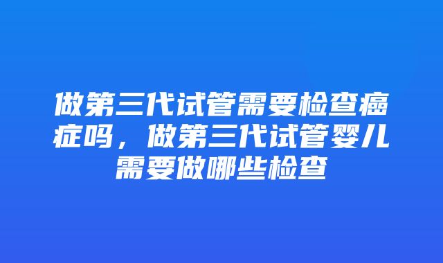 做第三代试管需要检查癌症吗，做第三代试管婴儿需要做哪些检查