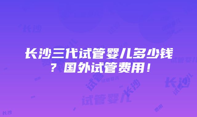 长沙三代试管婴儿多少钱？国外试管费用！