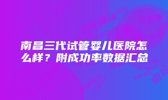 南昌三代试管婴儿医院怎么样？附成功率数据汇总