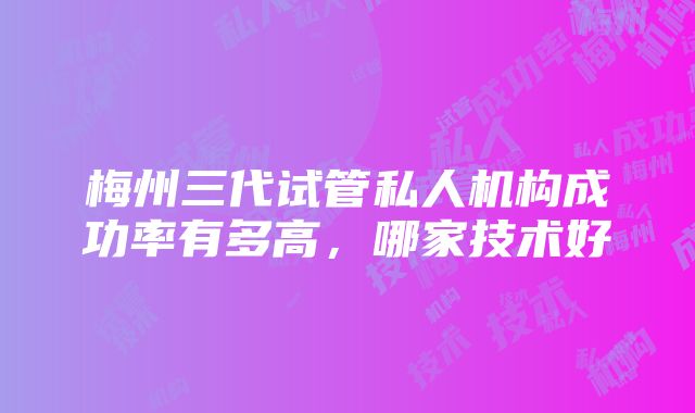 梅州三代试管私人机构成功率有多高，哪家技术好