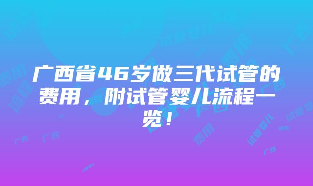 广西省46岁做三代试管的费用，附试管婴儿流程一览！