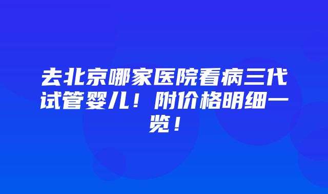 去北京哪家医院看病三代试管婴儿！附价格明细一览！