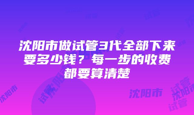 沈阳市做试管3代全部下来要多少钱？每一步的收费都要算清楚