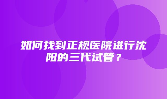 如何找到正规医院进行沈阳的三代试管？