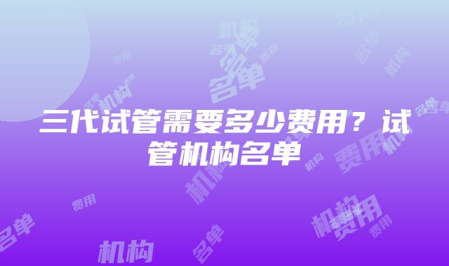 三代试管需要多少费用？试管机构名单