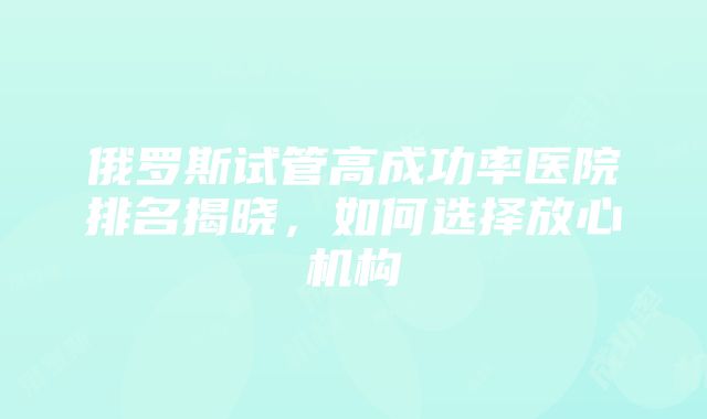 俄罗斯试管高成功率医院排名揭晓，如何选择放心机构