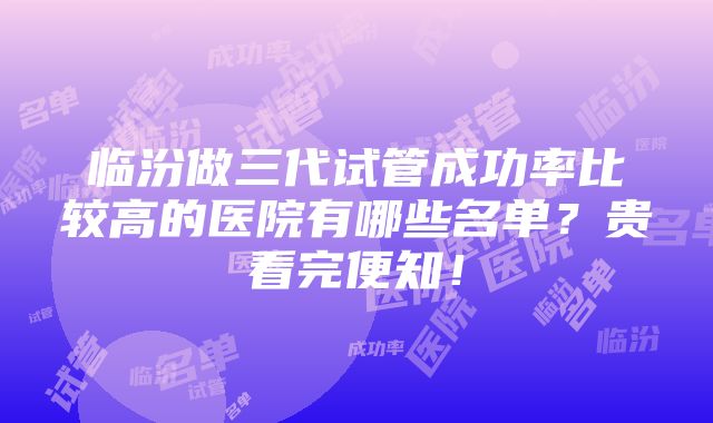 临汾做三代试管成功率比较高的医院有哪些名单？贵看完便知！