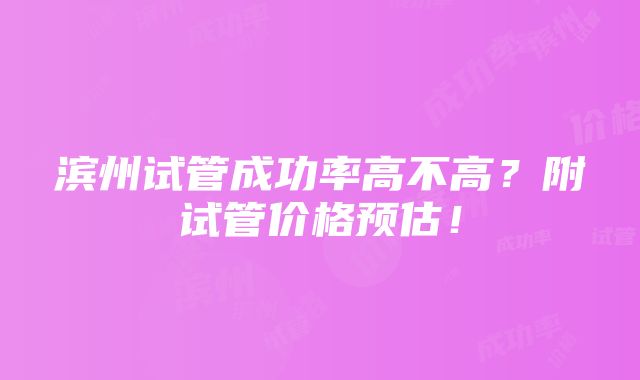 滨州试管成功率高不高？附试管价格预估！