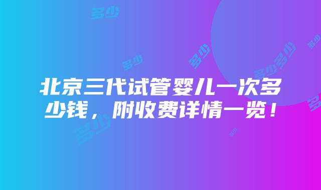 北京三代试管婴儿一次多少钱，附收费详情一览！