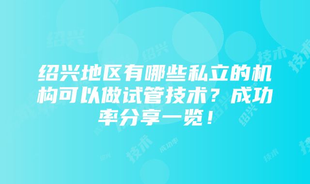 绍兴地区有哪些私立的机构可以做试管技术？成功率分享一览！