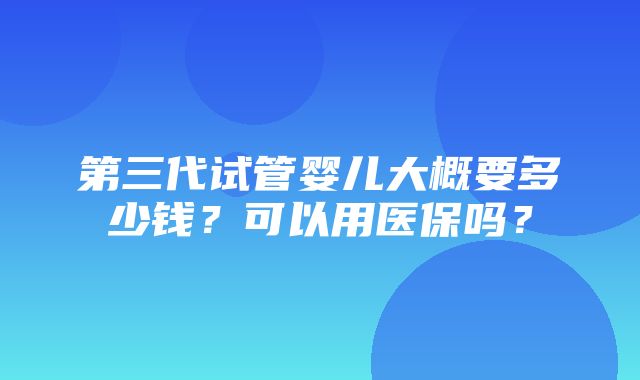 第三代试管婴儿大概要多少钱？可以用医保吗？