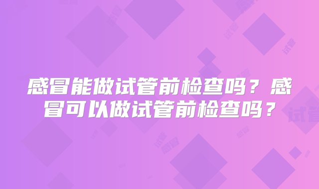 感冒能做试管前检查吗？感冒可以做试管前检查吗？