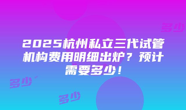 2025杭州私立三代试管机构费用明细出炉？预计需要多少！