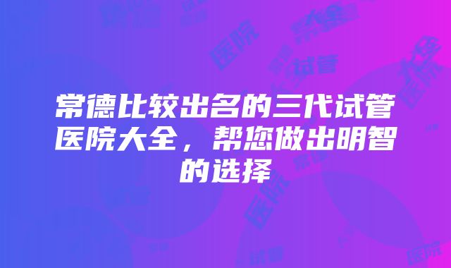 常德比较出名的三代试管医院大全，帮您做出明智的选择