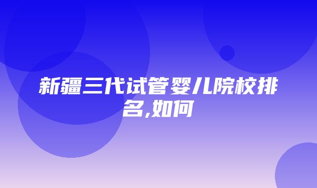 新疆三代试管婴儿院校排名,如何