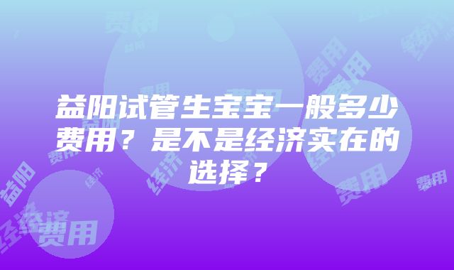 益阳试管生宝宝一般多少费用？是不是经济实在的选择？