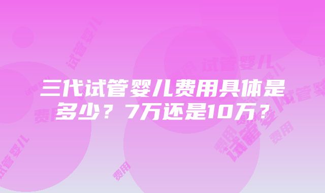 三代试管婴儿费用具体是多少？7万还是10万？