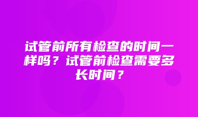 试管前所有检查的时间一样吗？试管前检查需要多长时间？