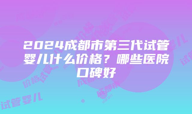 2024成都市第三代试管婴儿什么价格？哪些医院口碑好