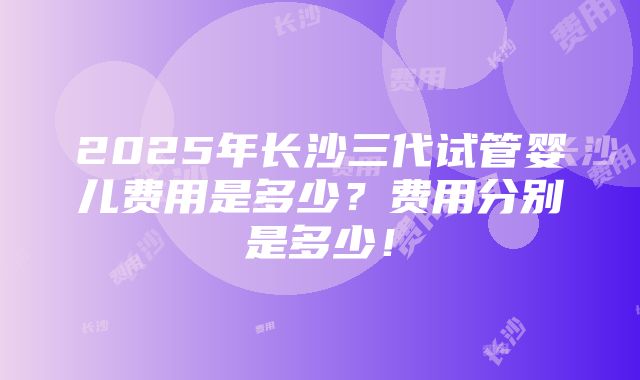 2025年长沙三代试管婴儿费用是多少？费用分别是多少！