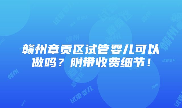 赣州章贡区试管婴儿可以做吗？附带收费细节！