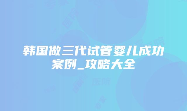 韩国做三代试管婴儿成功案例_攻略大全