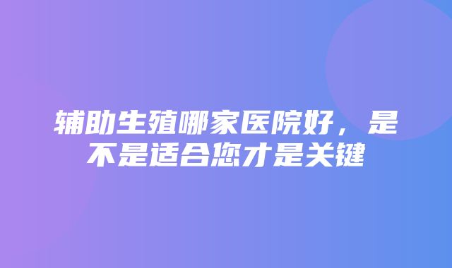 辅助生殖哪家医院好，是不是适合您才是关键