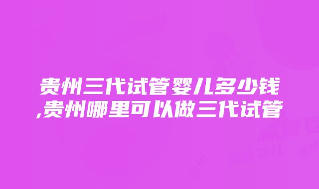 贵州三代试管婴儿多少钱,贵州哪里可以做三代试管