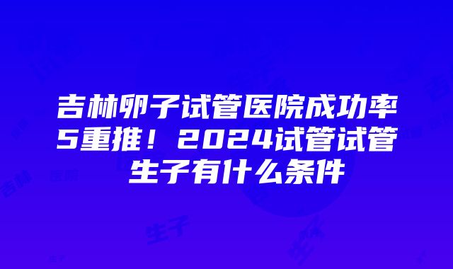 吉林卵子试管医院成功率5重推！2024试管试管 生子有什么条件