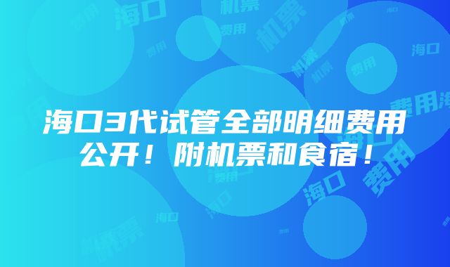 海口3代试管全部明细费用公开！附机票和食宿！