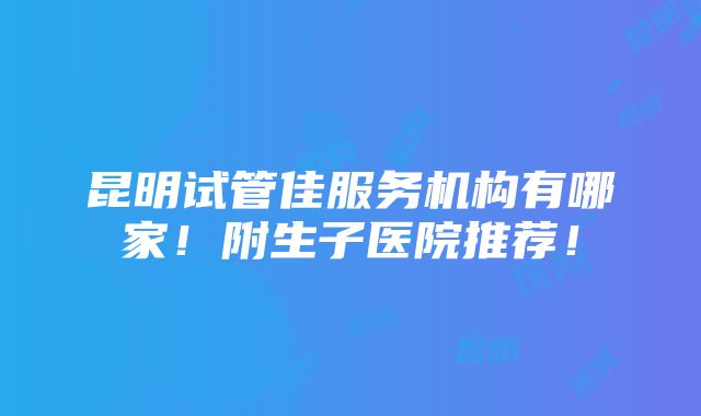 昆明试管佳服务机构有哪家！附生子医院推荐！