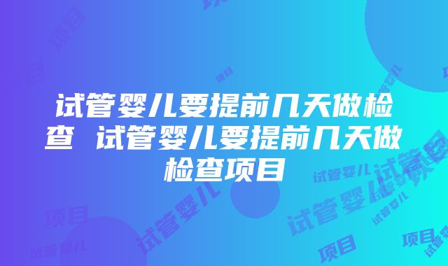 试管婴儿要提前几天做检查 试管婴儿要提前几天做检查项目