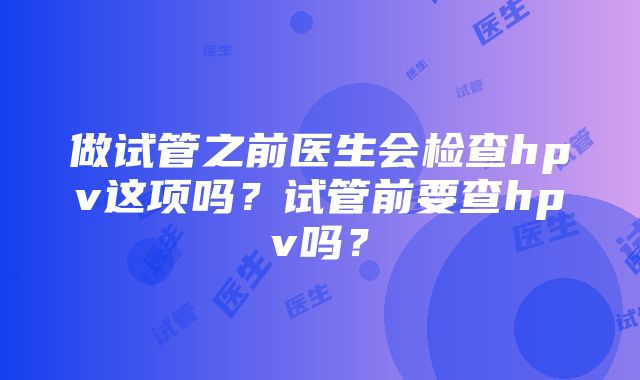 做试管之前医生会检查hpv这项吗？试管前要查hpv吗？